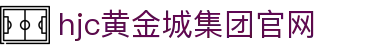 HJC黄金城·集团(中国区)唯一官方网站